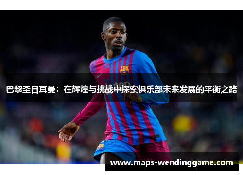 巴黎圣日耳曼:在辉煌与挑战中探索俱乐部未来发展的平衡之路 巴黎圣日耳曼:在辉煌与挑战中探索俱乐部未来发展的平衡之路