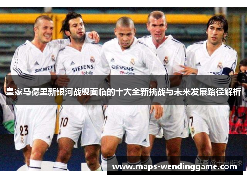 皇家马德里新银河战舰面临的十大全新挑战与未来发展路径解析 皇家马德里新银河战舰面临的十大全新挑战与未来发展路径解析