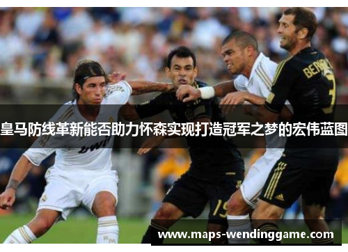 皇马防线革新能否助力怀森实现打造冠军之梦的宏伟蓝图