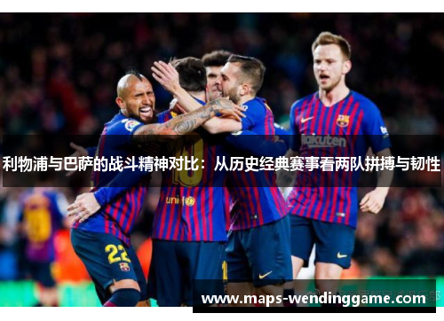 利物浦与巴萨的战斗精神对比：从历史经典赛事看两队拼搏与韧性