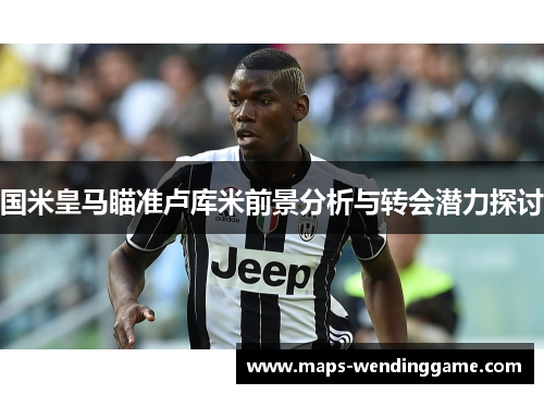 国米皇马瞄准卢库米前景分析与转会潜力探讨