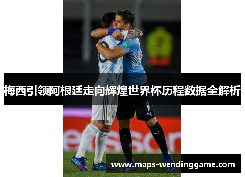 梅西引领阿根廷走向辉煌世界杯历程数据全解析 梅西引领阿根廷走向辉煌世界杯历程数据全解析