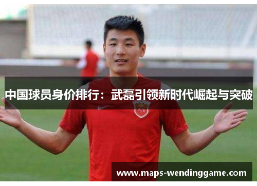 中国球员身价排行：武磊引领新时代崛起与突破