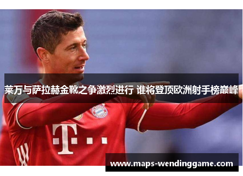 莱万与萨拉赫金靴之争激烈进行 谁将登顶欧洲射手榜巅峰