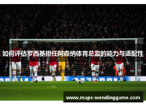 如何评估罗西基担任阿森纳体育总监的能力与适配性