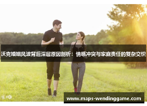 沃克婚姻风波背后深层原因剖析：情感冲突与家庭责任的复杂交织