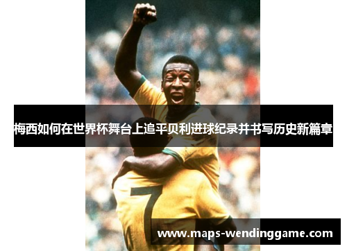 梅西如何在世界杯舞台上追平贝利进球纪录并书写历史新篇章