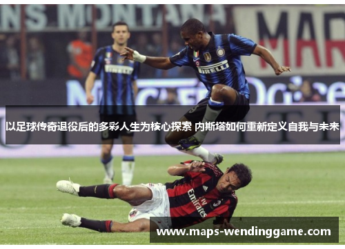 以足球传奇退役后的多彩人生为核心探索 内斯塔如何重新定义自我与未来