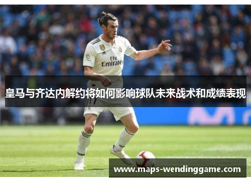 皇马与齐达内解约将如何影响球队未来战术和成绩表现