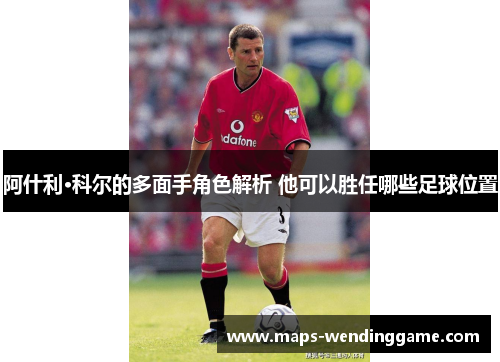 阿什利·科尔的多面手角色解析 他可以胜任哪些足球位置 阿什利·科尔的多面手角色解析 他可以胜任哪些足球位置