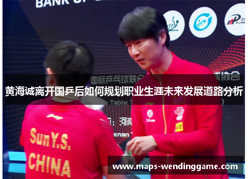 黄海诚离开国乒后如何规划职业生涯未来发展道路分析 黄海诚离开国乒后如何规划职业生涯未来发展道路分析