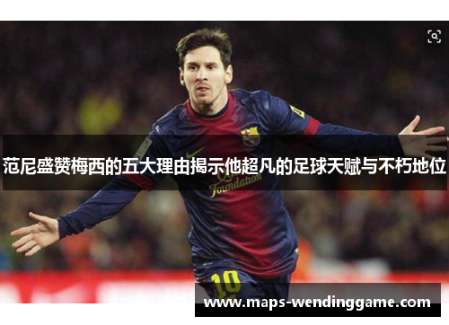 范尼盛赞梅西的五大理由揭示他超凡的足球天赋与不朽地位