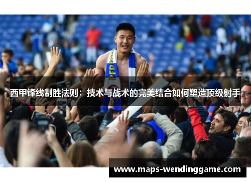 西甲锋线制胜法则:技术与战术的完美结合如何塑造顶级射手 西甲锋线制胜法则:技术与战术的完美结合如何塑造顶级射手
