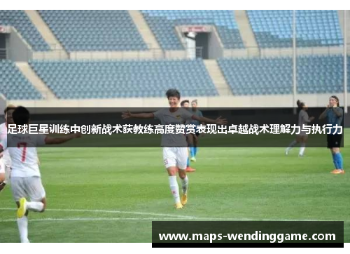 足球巨星训练中创新战术获教练高度赞赏表现出卓越战术理解力与执行力