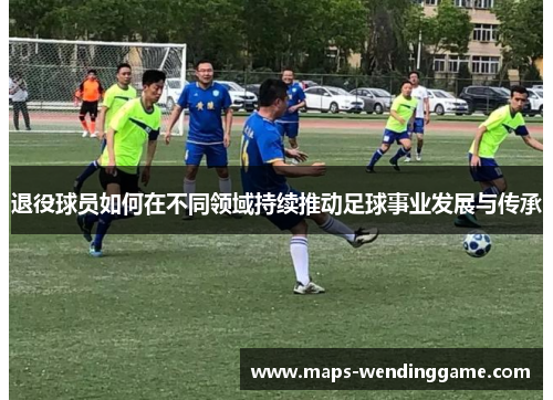 退役球员如何在不同领域持续推动足球事业发展与传承 退役球员如何在不同领域持续推动足球事业发展与传承