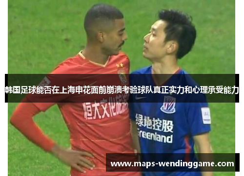 韩国足球能否在上海申花面前崩溃考验球队真正实力和心理承受能力
