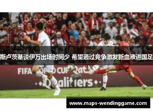 斯卢茨基谈伊万出场时间少 希望通过竞争激发新血液进国足