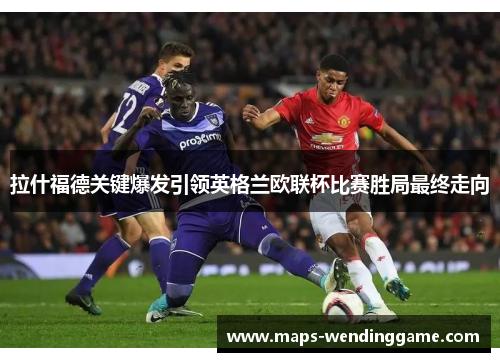 拉什福德关键爆发引领英格兰欧联杯比赛胜局最终走向 拉什福德关键爆发引领英格兰欧联杯比赛胜局最终走向